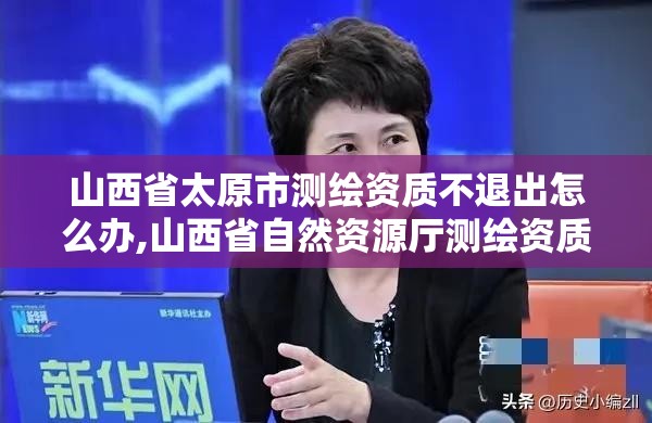 山西省太原市測繪資質不退出怎么辦,山西省自然資源廳測繪資質延期。