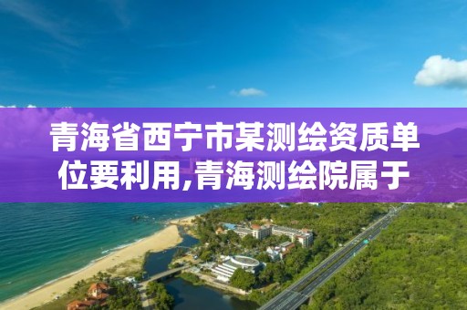 青海省西寧市某測繪資質單位要利用,青海測繪院屬于什么單位