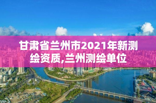 甘肅省蘭州市2021年新測(cè)繪資質(zhì),蘭州測(cè)繪單位