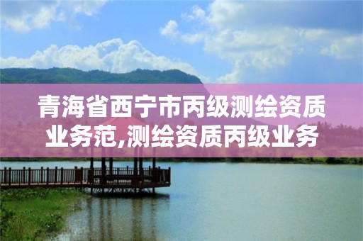 青海省西寧市丙級(jí)測(cè)繪資質(zhì)業(yè)務(wù)范,測(cè)繪資質(zhì)丙級(jí)業(yè)務(wù)范圍