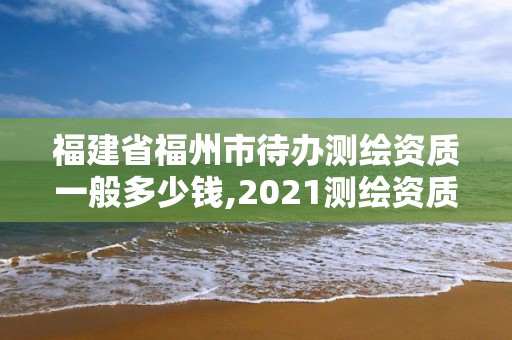 福建省福州市待辦測繪資質一般多少錢,2021測繪資質延期公告福建省