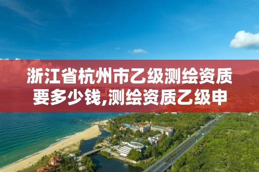 浙江省杭州市乙級測繪資質要多少錢,測繪資質乙級申報條件。