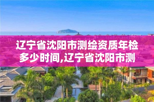 遼寧省沈陽市測繪資質年檢多少時間,遼寧省沈陽市測繪資質年檢多少時間完成