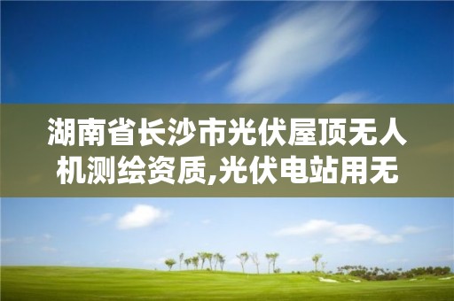 湖南省長沙市光伏屋頂無人機測繪資質,光伏電站用無人機系統檢測技術規范。