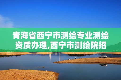 青海省西寧市測(cè)繪專業(yè)測(cè)繪資質(zhì)辦理,西寧市測(cè)繪院招聘公示