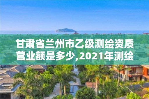 甘肅省蘭州市乙級測繪資質營業額是多少,2021年測繪乙級資質辦公申報條件