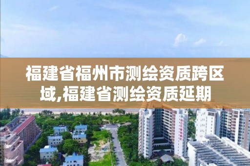 福建省福州市測(cè)繪資質(zhì)跨區(qū)域,福建省測(cè)繪資質(zhì)延期