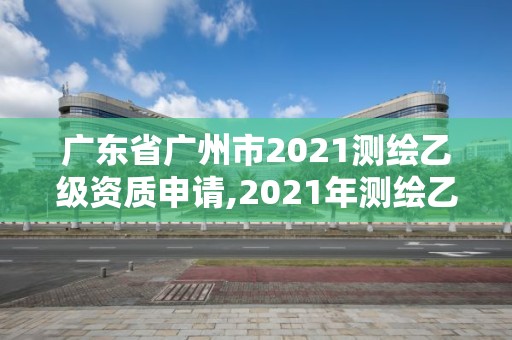 廣東省廣州市2021測繪乙級資質申請,2021年測繪乙級資質申報條件