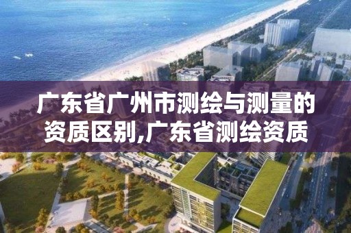 廣東省廣州市測繪與測量的資質區別,廣東省測繪資質辦理流程。