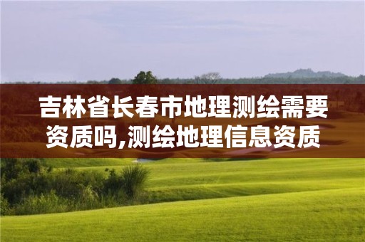 吉林省長春市地理測繪需要資質(zhì)嗎,測繪地理信息資質(zhì)