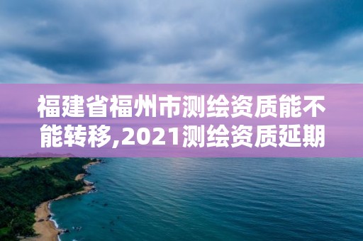 福建省福州市測繪資質能不能轉移,2021測繪資質延期公告福建省