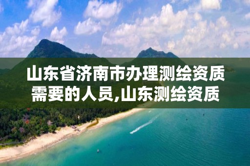 山東省濟南市辦理測繪資質需要的人員,山東測繪資質代理