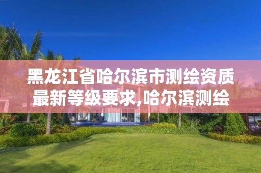 黑龍江省哈爾濱市測繪資質最新等級要求,哈爾濱測繪公司有哪些