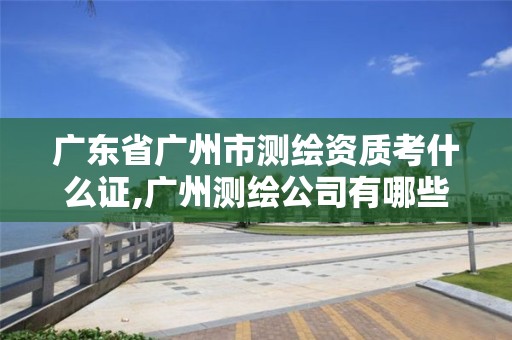 廣東省廣州市測繪資質考什么證,廣州測繪公司有哪些