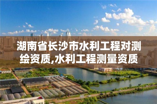 湖南省長沙市水利工程對測繪資質,水利工程測量資質