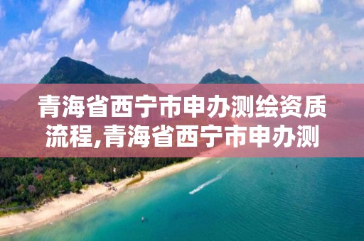 青海省西寧市申辦測(cè)繪資質(zhì)流程,青海省西寧市申辦測(cè)繪資質(zhì)流程及費(fèi)用