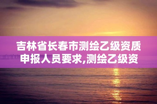 吉林省長春市測繪乙級資質申報人員要求,測繪乙級資質業務范圍。