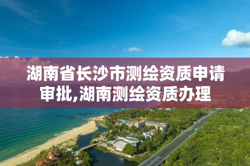 湖南省長沙市測繪資質申請審批,湖南測繪資質辦理