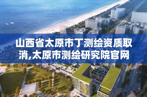 山西省太原市丁測繪資質取消,太原市測繪研究院官網