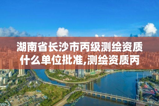 湖南省長沙市丙級測繪資質什么單位批準,測繪資質丙級什么意思。