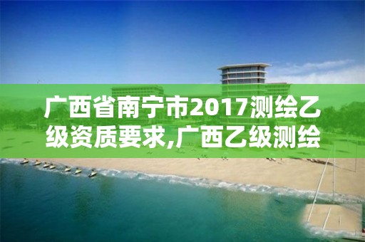 廣西省南寧市2017測繪乙級資質要求,廣西乙級測繪公司名單。