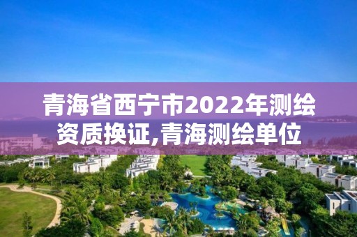 青海省西寧市2022年測繪資質換證,青海測繪單位