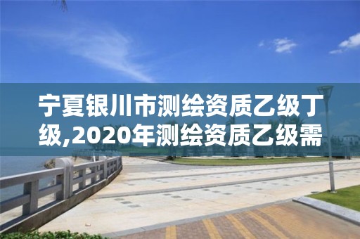 寧夏銀川市測繪資質(zhì)乙級丁級,2020年測繪資質(zhì)乙級需要什么條件