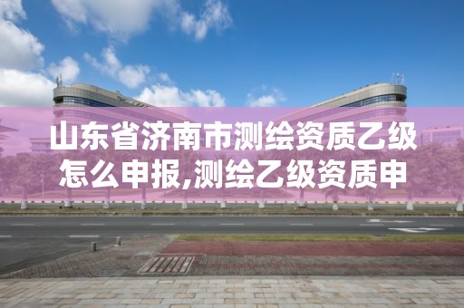 山東省濟南市測繪資質乙級怎么申報,測繪乙級資質申報條件 最新