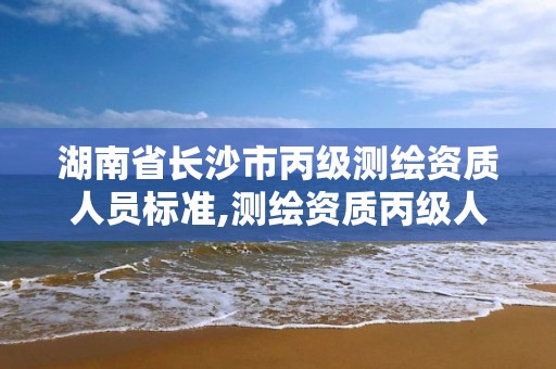 湖南省長沙市丙級測繪資質人員標準,測繪資質丙級人員要求