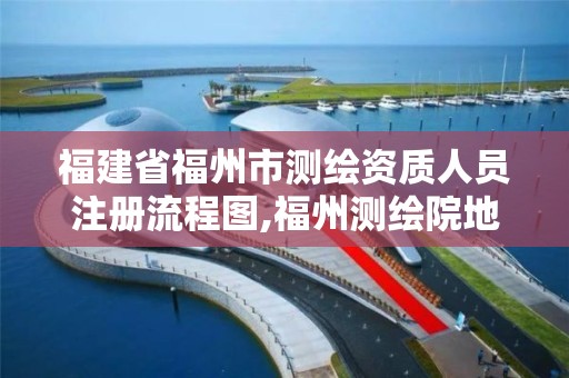 福建省福州市測繪資質人員注冊流程圖,福州測繪院地址