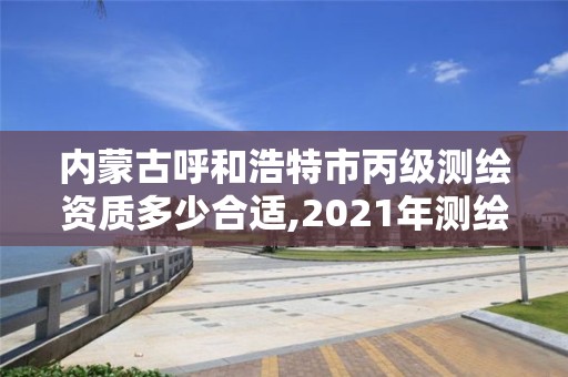 內蒙古呼和浩特市丙級測繪資質多少合適,2021年測繪資質丙級申報條件