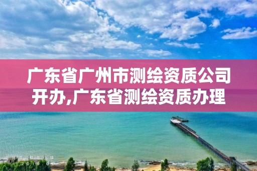 廣東省廣州市測(cè)繪資質(zhì)公司開(kāi)辦,廣東省測(cè)繪資質(zhì)辦理流程