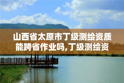 山西省太原市丁級測繪資質能跨省作業嗎,丁級測繪資質有效期為什么那么短。