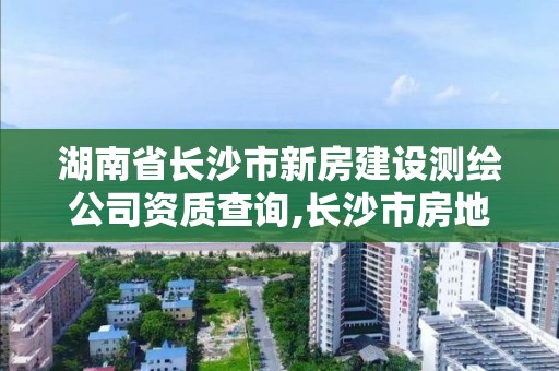 湖南省長沙市新房建設測繪公司資質查詢,長沙市房地產測繪隊屬于哪里管。