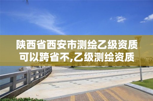 陜西省西安市測繪乙級資質可以跨省不,乙級測繪資質可以跨省投標嗎