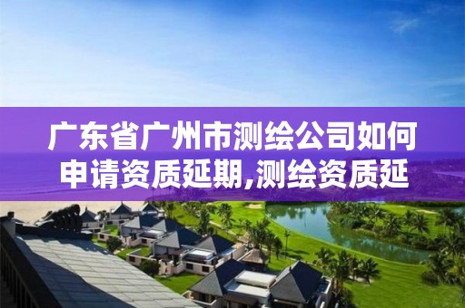 廣東省廣州市測繪公司如何申請資質(zhì)延期,測繪資質(zhì)延續(xù)通知