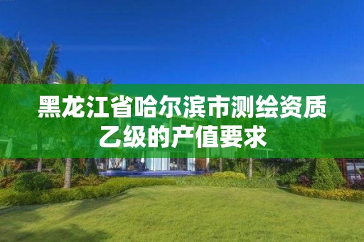 黑龍江省哈爾濱市測繪資質(zhì)乙級的產(chǎn)值要求