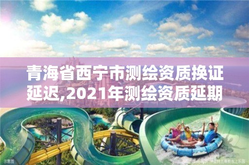 青海省西寧市測繪資質換證延遲,2021年測繪資質延期