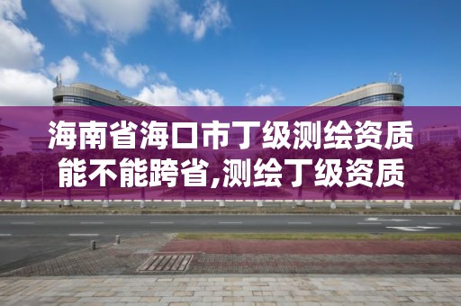 海南省海口市丁級測繪資質能不能跨省,測繪丁級資質承接范圍。