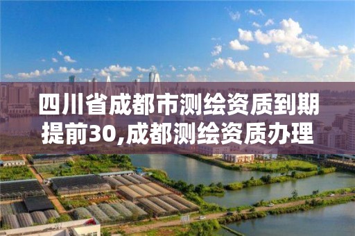 四川省成都市測繪資質到期提前30,成都測繪資質辦理