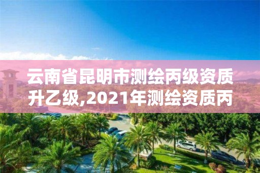 云南省昆明市測繪丙級資質升乙級,2021年測繪資質丙級申報條件