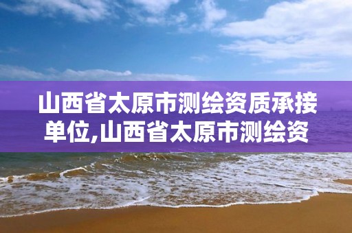 山西省太原市測繪資質承接單位,山西省太原市測繪資質承接單位有哪些