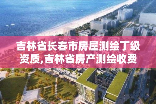 吉林省長春市房屋測繪丁級資質,吉林省房產測繪收費標準2019