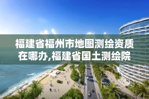 福建省福州市地圖測繪資質在哪辦,福建省國土測繪院福州分院