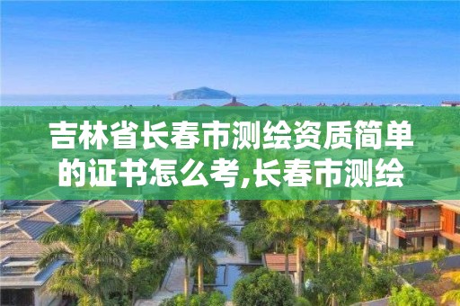 吉林省長春市測繪資質簡單的證書怎么考,長春市測繪院好進么。