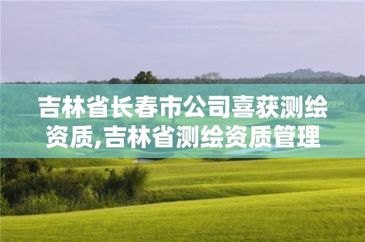 吉林省長春市公司喜獲測繪資質,吉林省測繪資質管理平臺