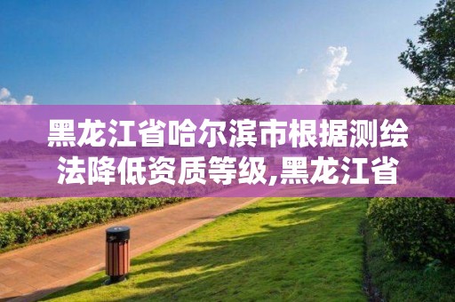 黑龍江省哈爾濱市根據(jù)測繪法降低資質(zhì)等級,黑龍江省測繪資質(zhì)延期通知。