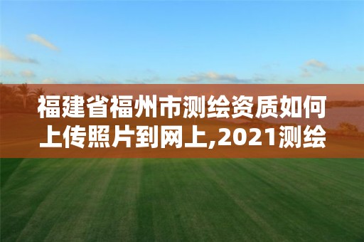 福建省福州市測繪資質如何上傳照片到網上,2021測繪資質延期公告福建省