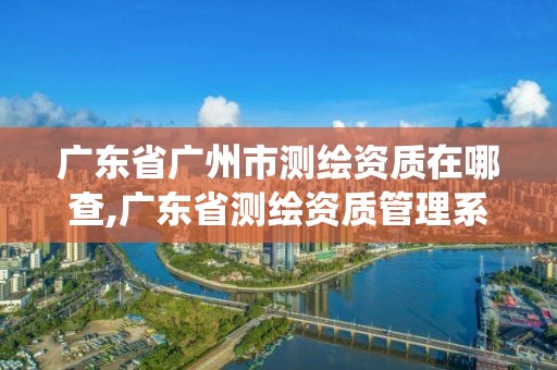 廣東省廣州市測繪資質在哪查,廣東省測繪資質管理系統