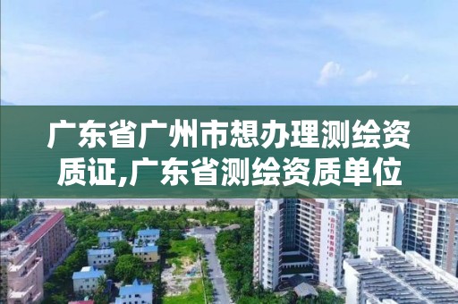 廣東省廣州市想辦理測繪資質(zhì)證,廣東省測繪資質(zhì)單位名單